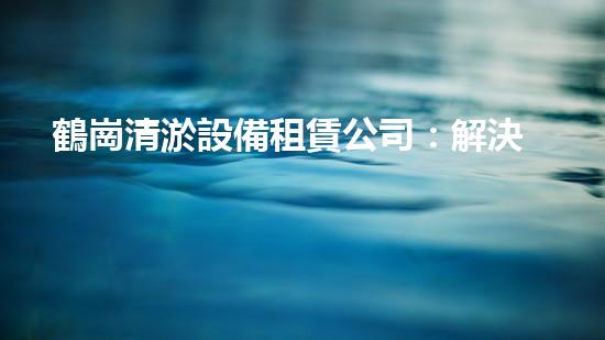 鶴崗清淤設備租賃公司：解決污泥難題，重塑水環(huán)境！